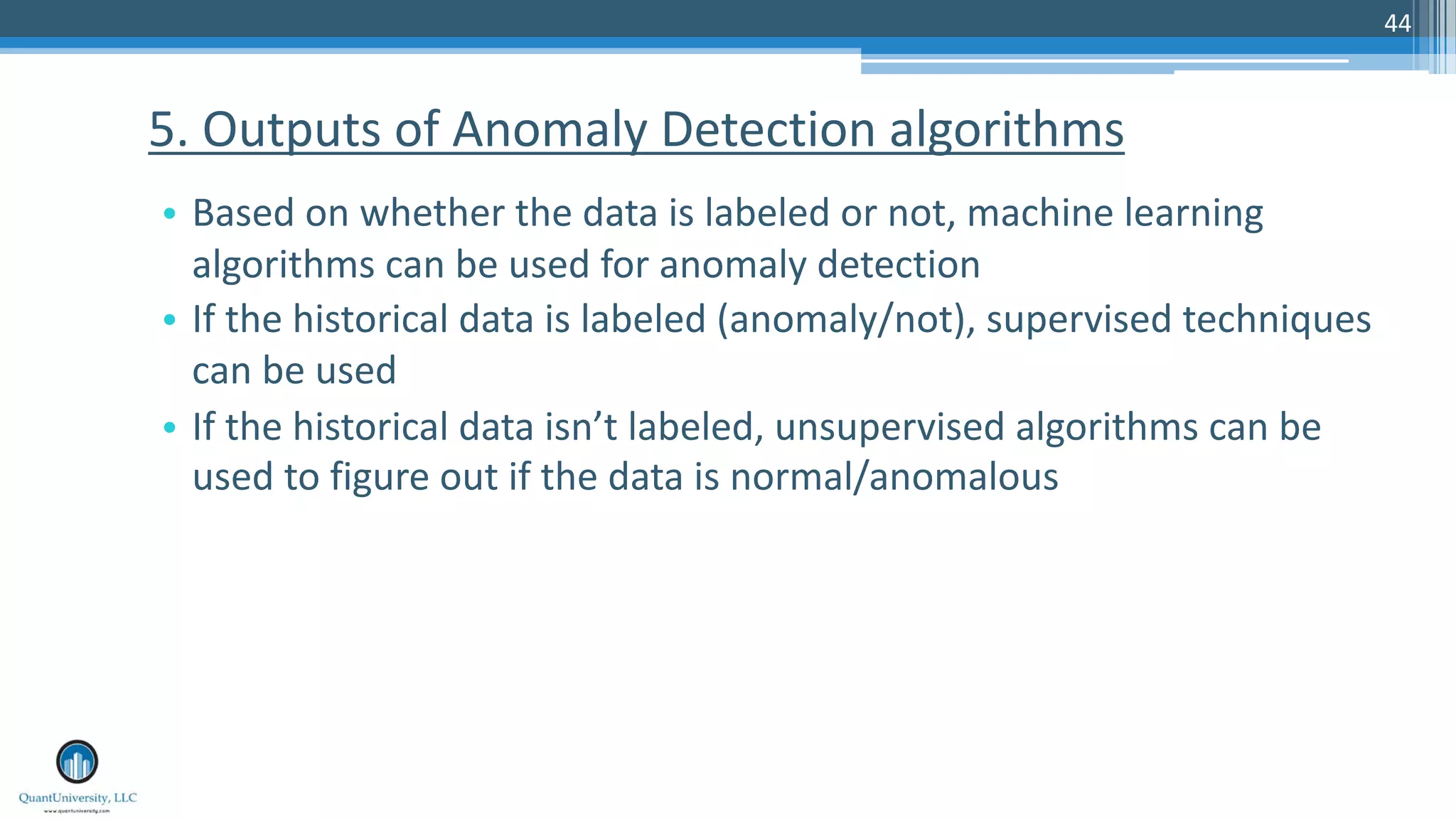 44 • Based on whether the data is labeled or not, machine learning algorithms can be used for anomaly detection • If the historical data is labeled (anomaly/not), supervised techniques can be used • If the historical data isn’t labeled, unsupervised algorithms can be used to figure out if the data is normal/anomalous 5. Outputs of Anomaly Detection algorithms 