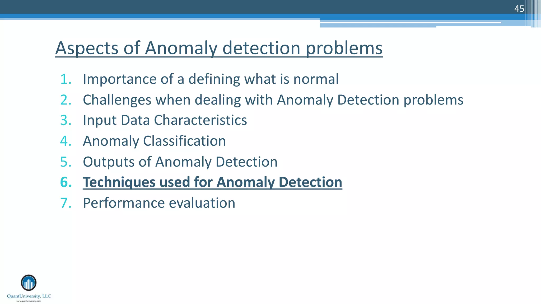45 1. Importance of a defining what is normal 2. Challenges when dealing with Anomaly Detection problems 3. Input Data Characteristics 4. Anomaly Classification 5. Outputs of Anomaly Detection 6. Techniques used for Anomaly Detection 7. Performance evaluation Aspects of Anomaly detection problems 