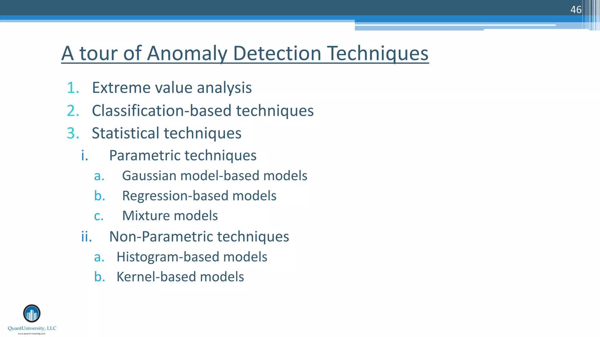 46 1. Extreme value analysis 2. Classification-based techniques 3. Statistical techniques i. Parametric techniques a. Gaussian model-based models b. Regression-based models c. Mixture models ii. Non-Parametric techniques a. Histogram-based models b. Kernel-based models A tour of Anomaly Detection Techniques 