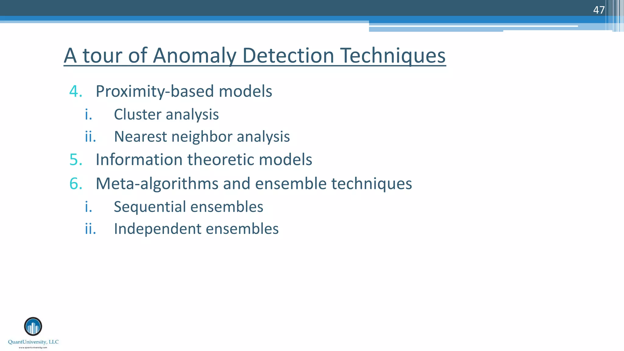 47 4. Proximity-based models i. Cluster analysis ii. Nearest neighbor analysis 5. Information theoretic models 6. Meta-algorithms and ensemble techniques i. Sequential ensembles ii. Independent ensembles A tour of Anomaly Detection Techniques 