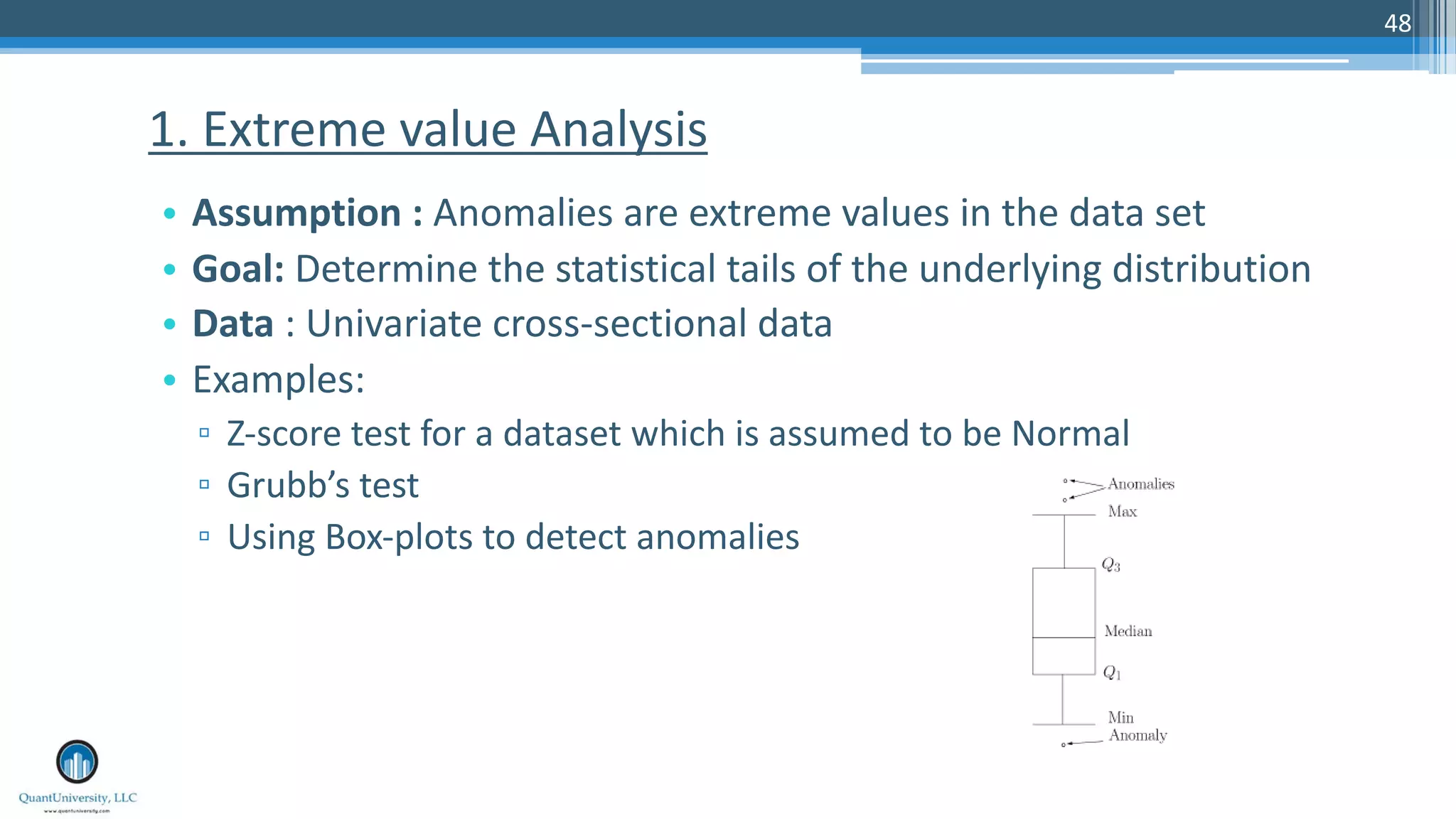 48 • Assumption : Anomalies are extreme values in the data set • Goal: Determine the statistical tails of the underlying distribution • Data : Univariate cross-sectional data • Examples: ▫ Z-score test for a dataset which is assumed to be Normal ▫ Grubb’s test ▫ Using Box-plots to detect anomalies 1. Extreme value Analysis 