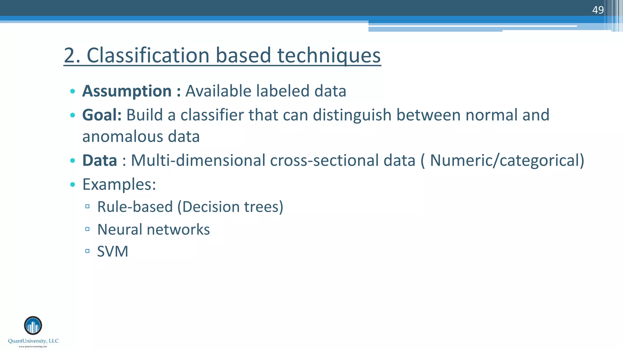 49 • Assumption : Available labeled data • Goal: Build a classifier that can distinguish between normal and anomalous data • Data : Multi-dimensional cross-sectional data ( Numeric/categorical) • Examples: ▫ Rule-based (Decision trees) ▫ Neural networks ▫ SVM 2. Classification based techniques 