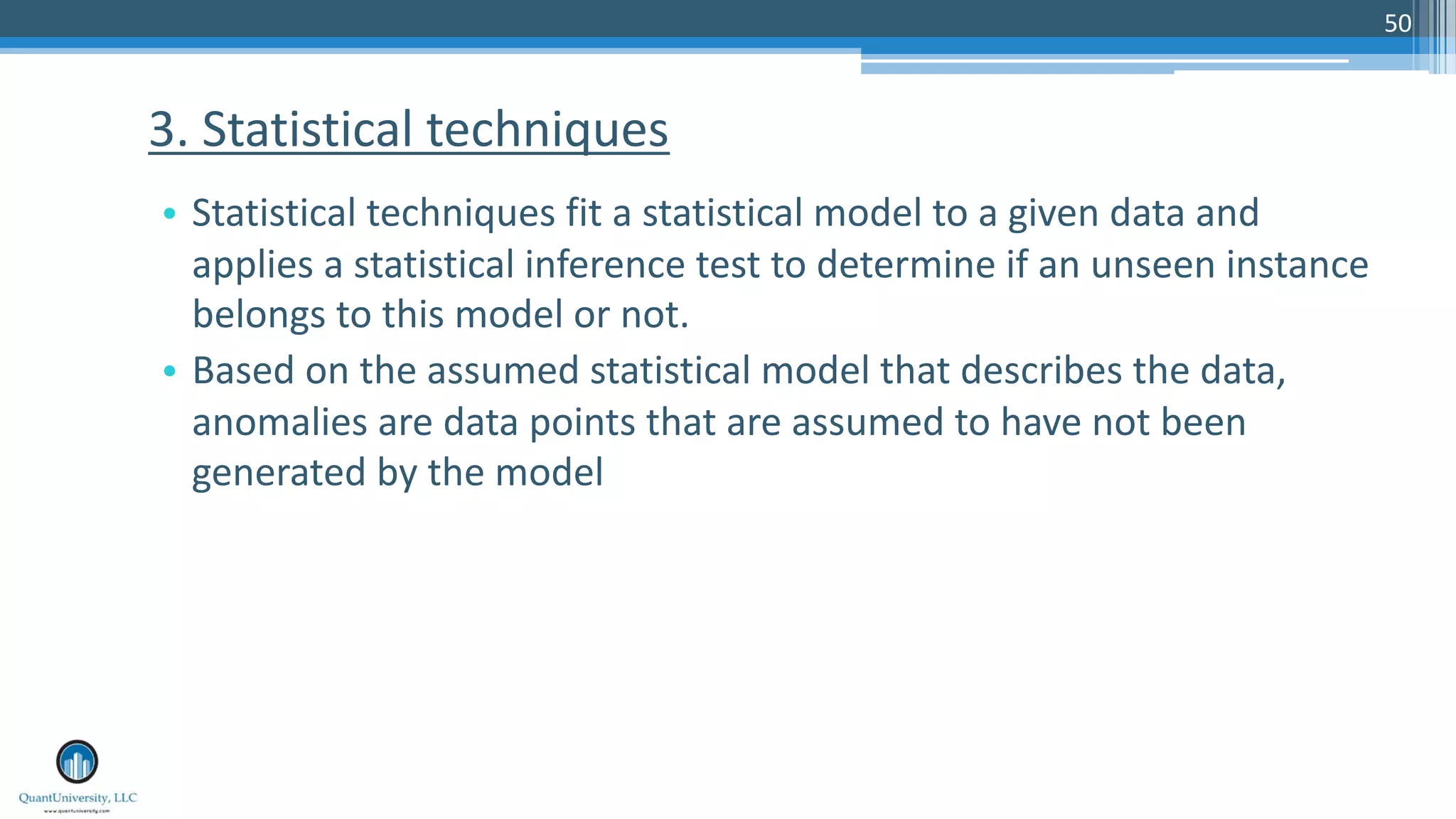 50 • Statistical techniques fit a statistical model to a given data and applies a statistical inference test to determine if an unseen instance belongs to this model or not. • Based on the assumed statistical model that describes the data, anomalies are data points that are assumed to have not been generated by the model 3. Statistical techniques 