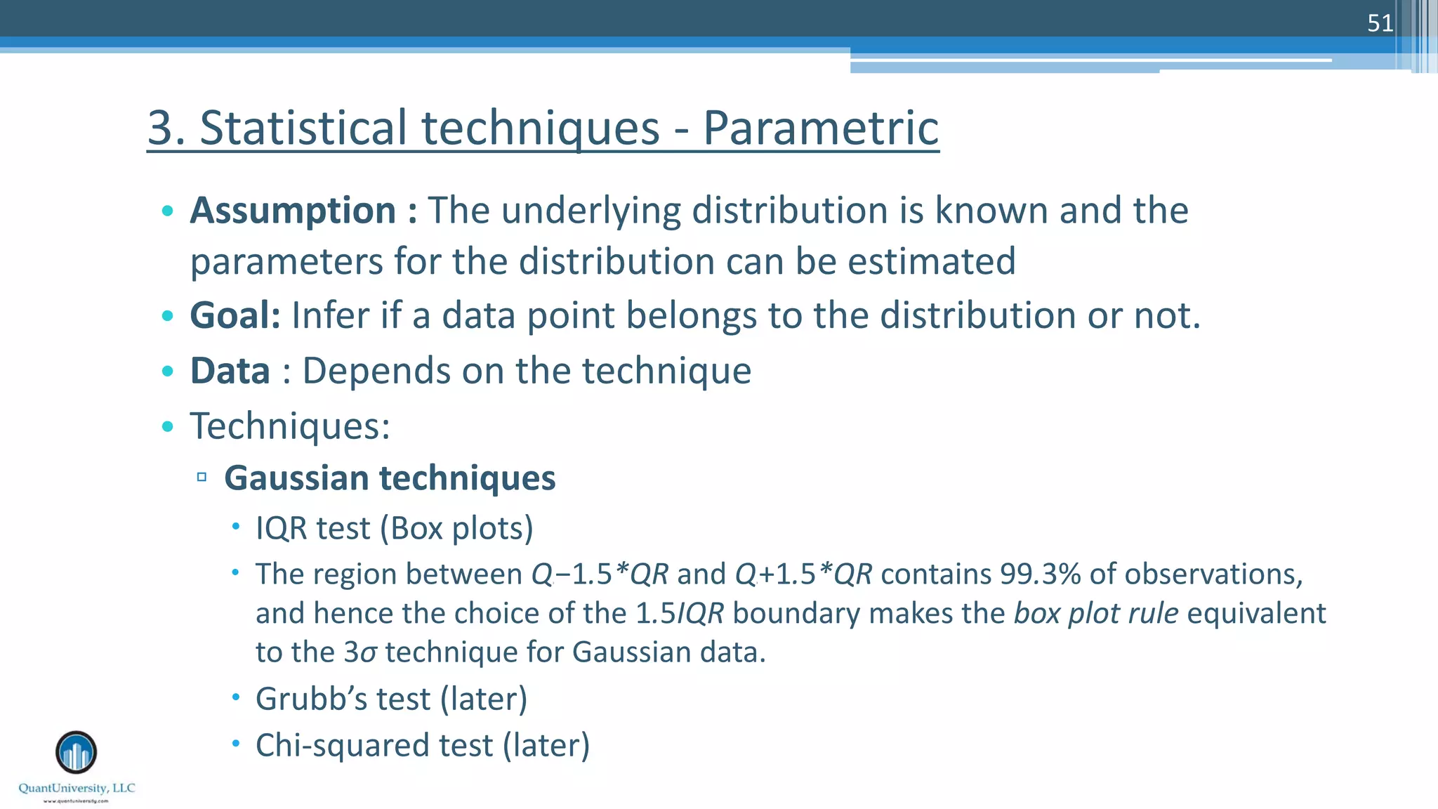 51 • Assumption : The underlying distribution is known and the parameters for the distribution can be estimated • Goal: Infer if a data point belongs to the distribution or not. • Data : Depends on the technique • Techniques: ▫ Gaussian techniques – IQR test (Box plots) – The region between Q1 −1.5*QR and Q3 +1.5*QR contains 99.3% of observations, and hence the choice of the 1.5IQR boundary makes the box plot rule equivalent to the 3σ technique for Gaussian data. – Grubb’s test (later) – Chi-squared test (later) 3. Statistical techniques - Parametric 