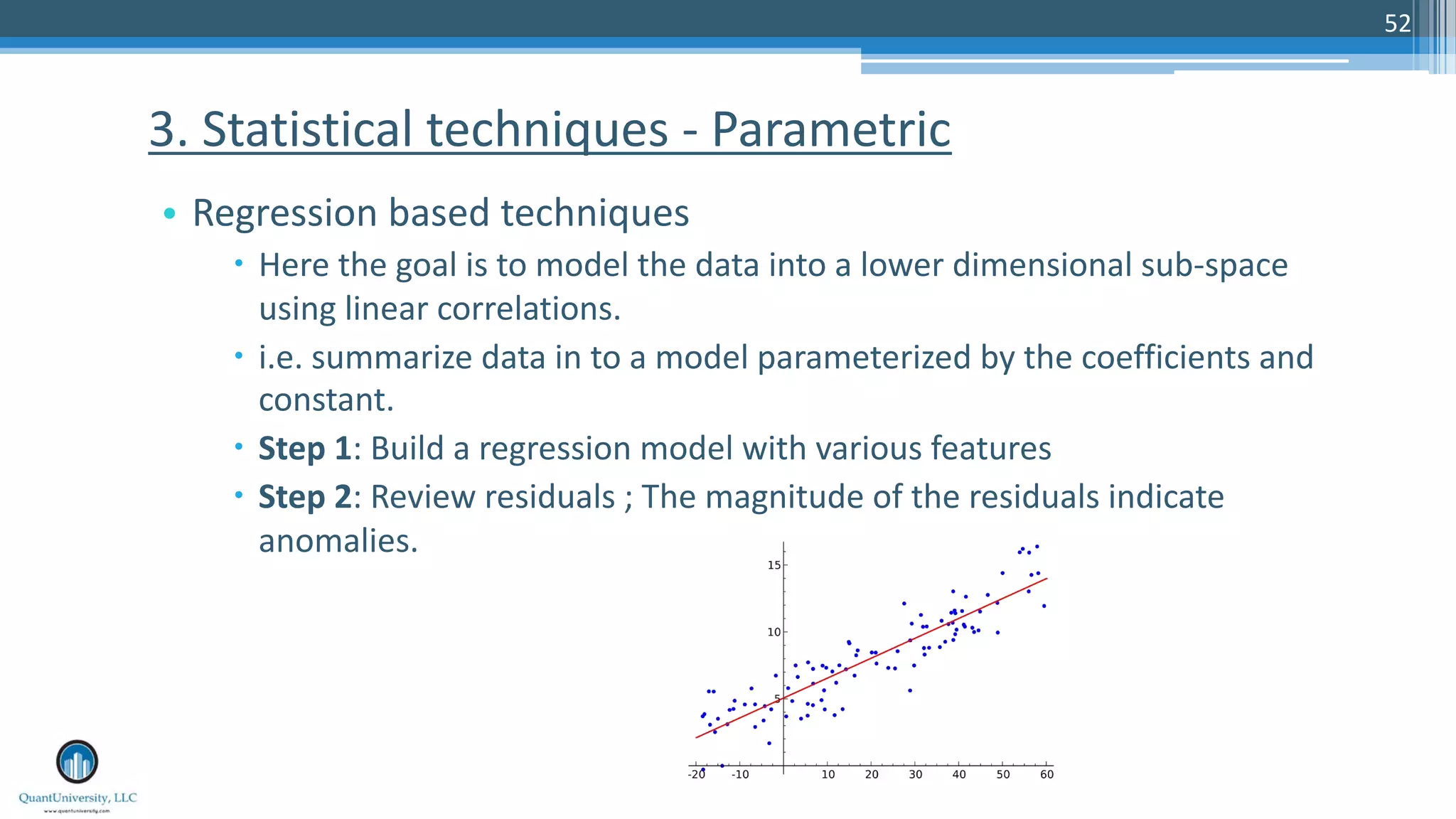 52 • Regression based techniques – Here the goal is to model the data into a lower dimensional sub-space using linear correlations. – i.e. summarize data in to a model parameterized by the coefficients and constant. – Step 1: Build a regression model with various features – Step 2: Review residuals ; The magnitude of the residuals indicate anomalies. 3. Statistical techniques - Parametric 