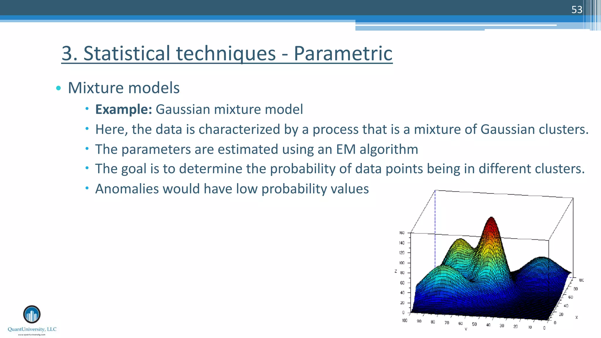 53 • Mixture models – Example: Gaussian mixture model – Here, the data is characterized by a process that is a mixture of Gaussian clusters. – The parameters are estimated using an EM algorithm – The goal is to determine the probability of data points being in different clusters. – Anomalies would have low probability values 3. Statistical techniques - Parametric 