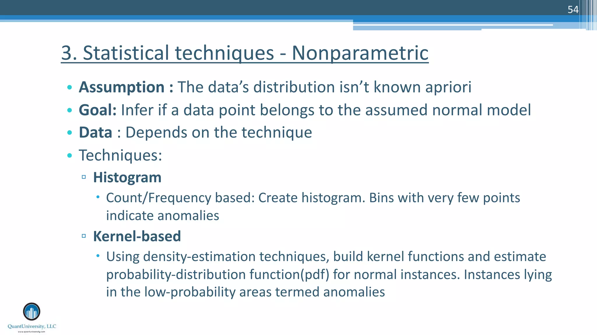 54 • Assumption : The data’s distribution isn’t known apriori • Goal: Infer if a data point belongs to the assumed normal model • Data : Depends on the technique • Techniques: ▫ Histogram – Count/Frequency based: Create histogram. Bins with very few points indicate anomalies ▫ Kernel-based – Using density-estimation techniques, build kernel functions and estimate probability-distribution function(pdf) for normal instances. Instances lying in the low-probability areas termed anomalies 3. Statistical techniques - Nonparametric 