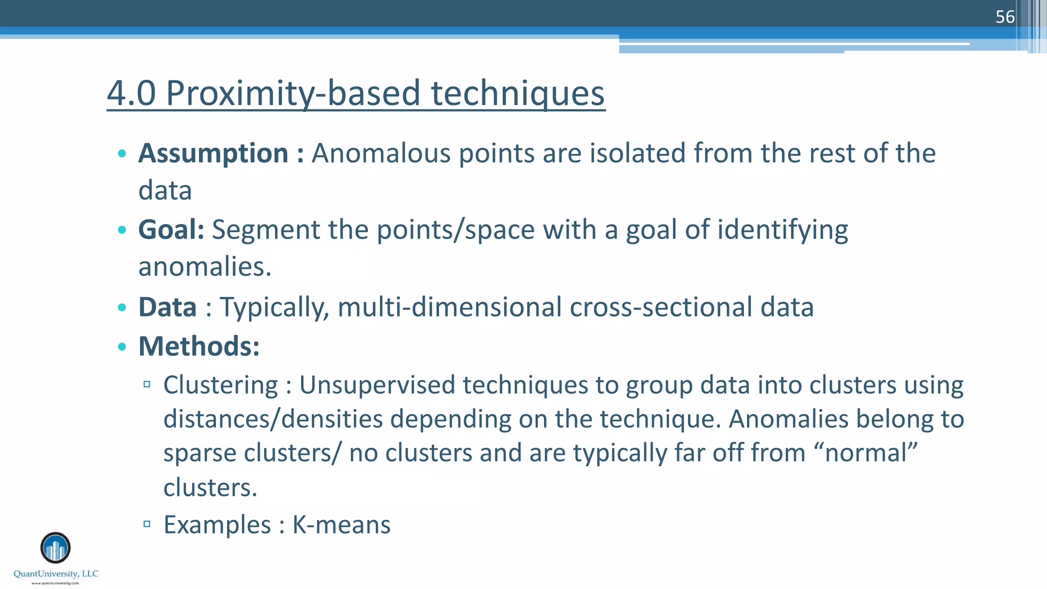 56 • Assumption : Anomalous points are isolated from the rest of the data • Goal: Segment the points/space with a goal of identifying anomalies. • Data : Typically, multi-dimensional cross-sectional data • Methods: ▫ Clustering : Unsupervised techniques to group data into clusters using distances/densities depending on the technique. Anomalies belong to sparse clusters/ no clusters and are typically far off from “normal” clusters. ▫ Examples : K-means 4.0 Proximity-based techniques 
