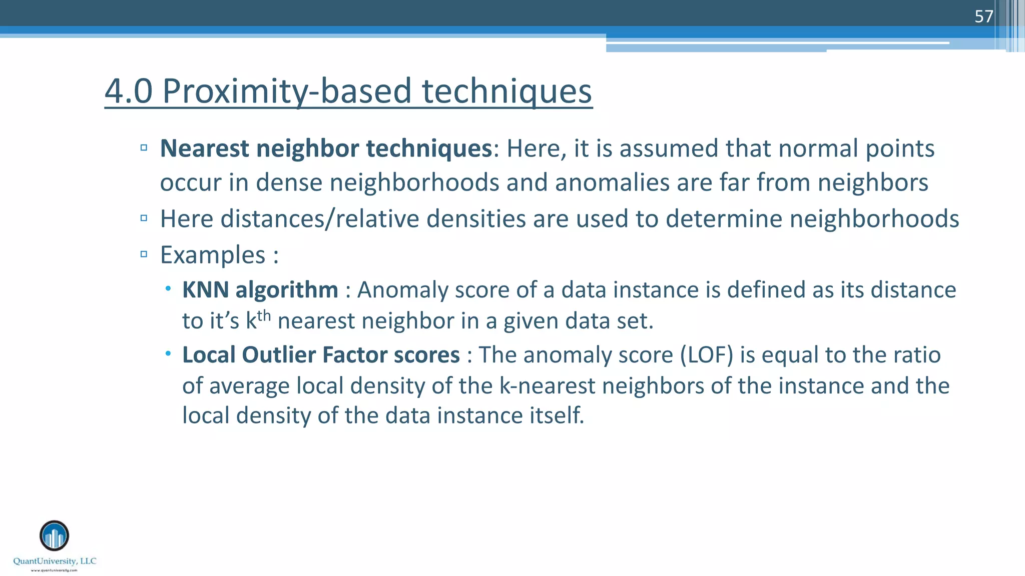 57 ▫ Nearest neighbor techniques: Here, it is assumed that normal points occur in dense neighborhoods and anomalies are far from neighbors ▫ Here distances/relative densities are used to determine neighborhoods ▫ Examples : – KNN algorithm : Anomaly score of a data instance is defined as its distance to it’s kth nearest neighbor in a given data set. – Local Outlier Factor scores : The anomaly score (LOF) is equal to the ratio of average local density of the k-nearest neighbors of the instance and the local density of the data instance itself. 4.0 Proximity-based techniques 