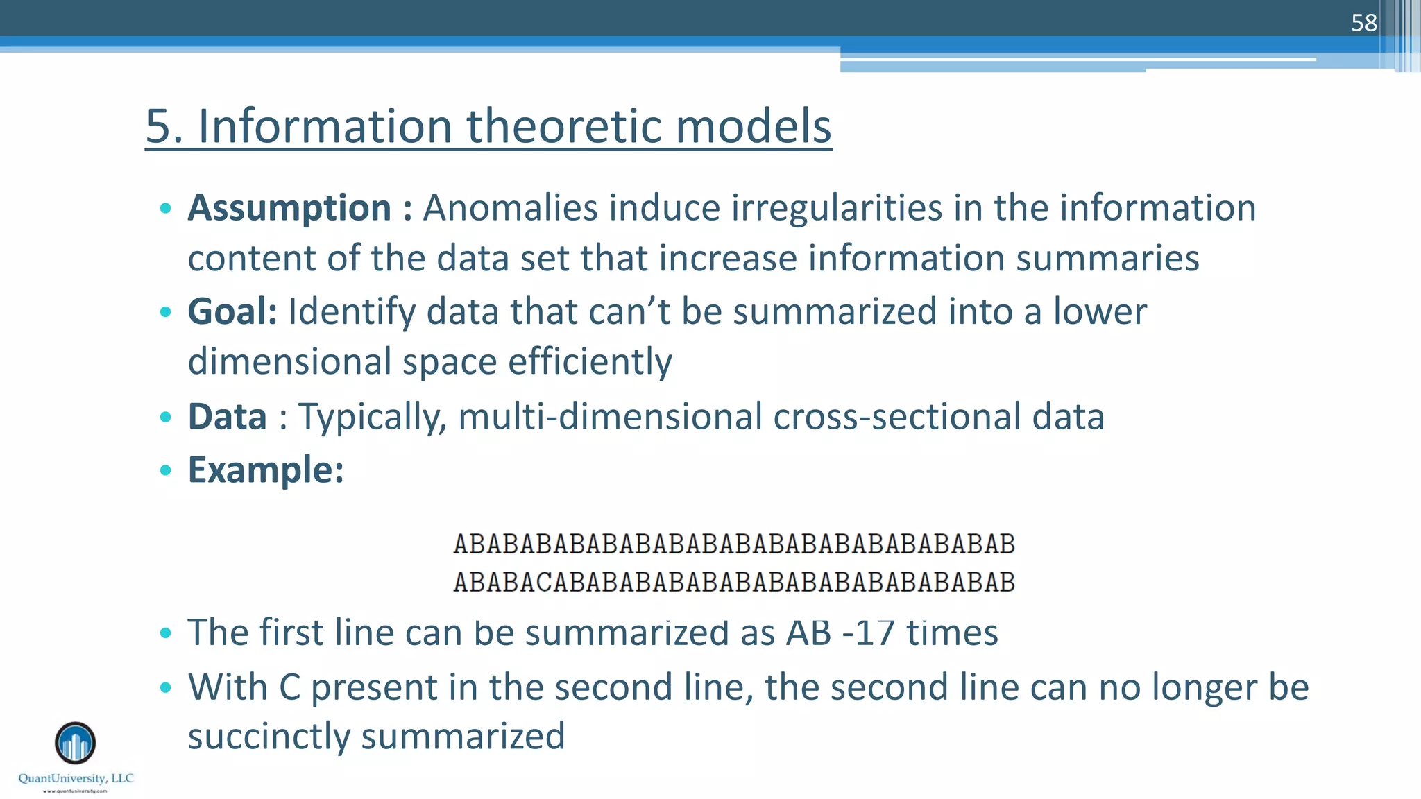 58 • Assumption : Anomalies induce irregularities in the information content of the data set that increase information summaries • Goal: Identify data that can’t be summarized into a lower dimensional space efficiently • Data : Typically, multi-dimensional cross-sectional data • Example: • The first line can be summarized as AB -17 times • With C present in the second line, the second line can no longer be succinctly summarized 5. Information theoretic models 