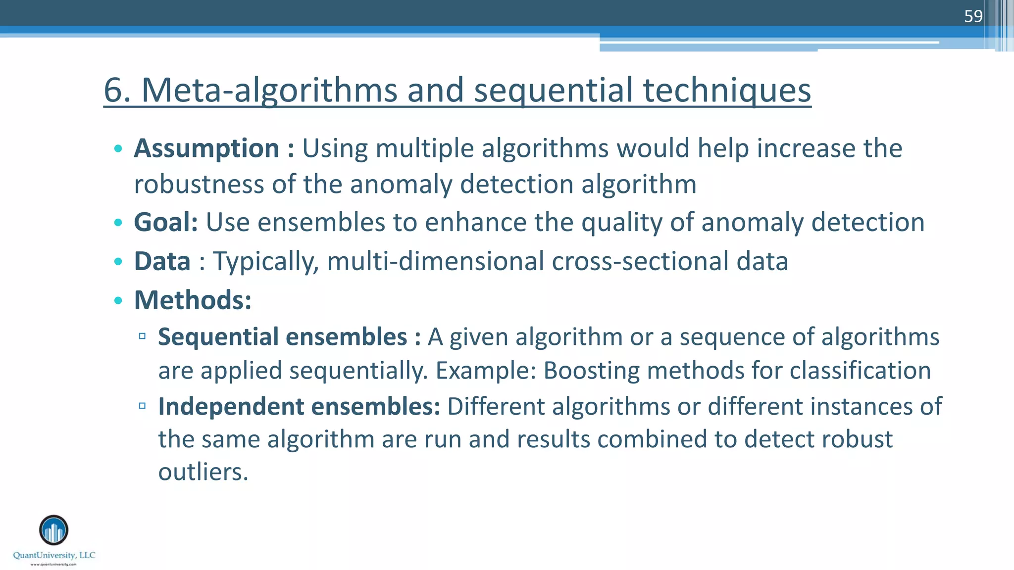 59 • Assumption : Using multiple algorithms would help increase the robustness of the anomaly detection algorithm • Goal: Use ensembles to enhance the quality of anomaly detection • Data : Typically, multi-dimensional cross-sectional data • Methods: ▫ Sequential ensembles : A given algorithm or a sequence of algorithms are applied sequentially. Example: Boosting methods for classification ▫ Independent ensembles: Different algorithms or different instances of the same algorithm are run and results combined to detect robust outliers. 6. Meta-algorithms and sequential techniques 