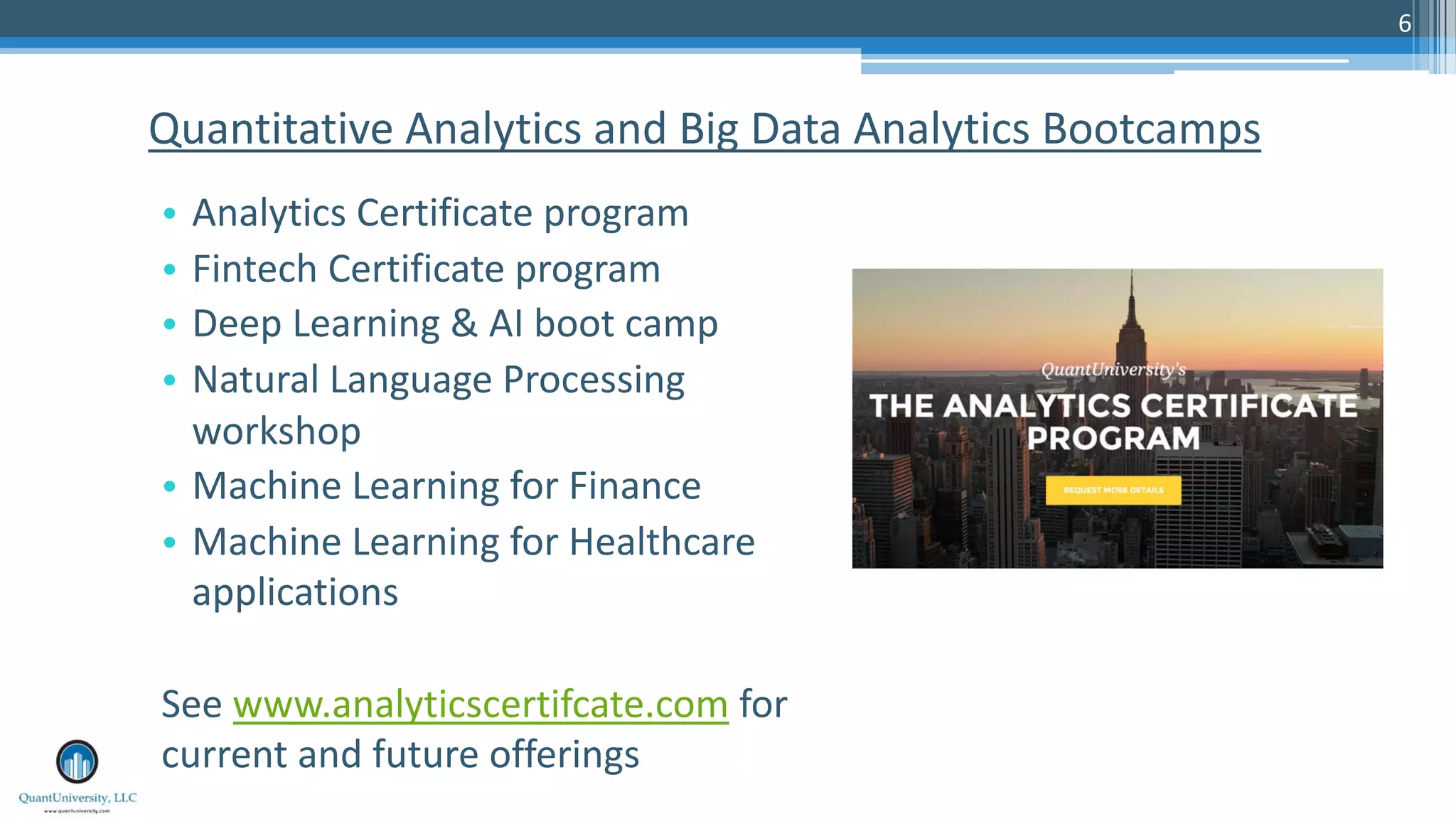 6 Quantitative Analytics and Big Data Analytics Bootcamps • Analytics Certificate program • Fintech Certificate program • Deep Learning & AI boot camp • Natural Language Processing workshop • Machine Learning for Finance • Machine Learning for Healthcare applications See www.analyticscertifcate.com for current and future offerings 