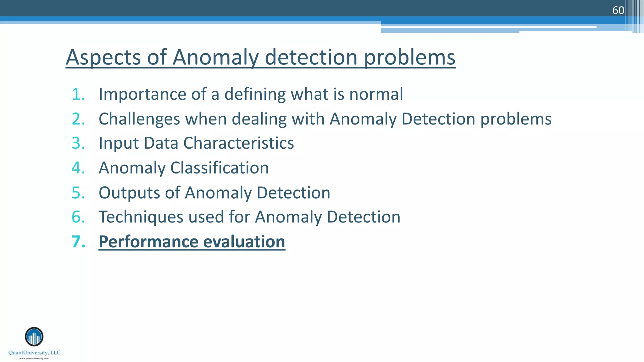 60 1. Importance of a defining what is normal 2. Challenges when dealing with Anomaly Detection problems 3. Input Data Characteristics 4. Anomaly Classification 5. Outputs of Anomaly Detection 6. Techniques used for Anomaly Detection 7. Performance evaluation Aspects of Anomaly detection problems 
