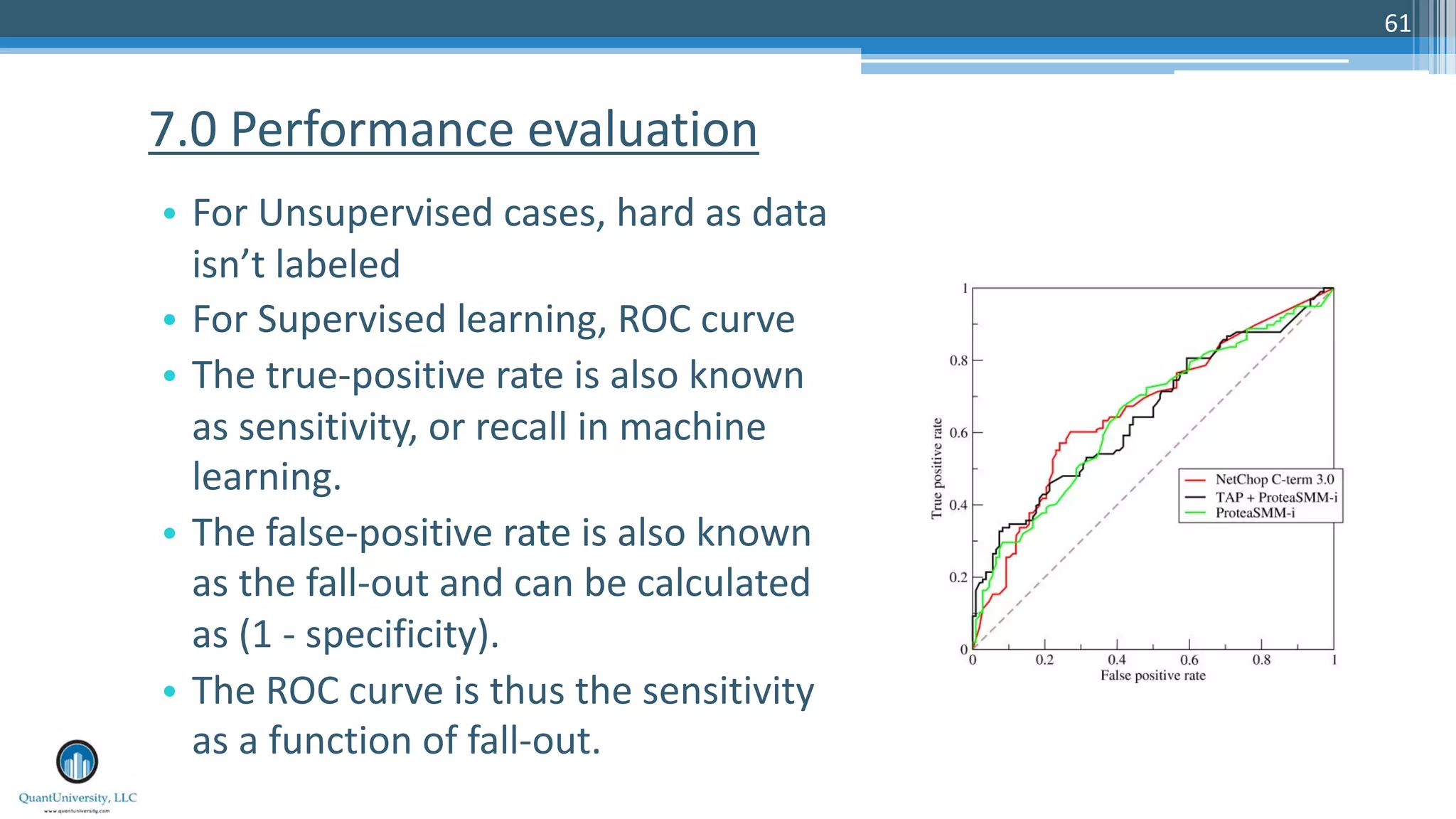 61 • For Unsupervised cases, hard as data isn’t labeled • For Supervised learning, ROC curve • The true-positive rate is also known as sensitivity, or recall in machine learning. • The false-positive rate is also known as the fall-out and can be calculated as (1 - specificity). • The ROC curve is thus the sensitivity as a function of fall-out. 7.0 Performance evaluation 