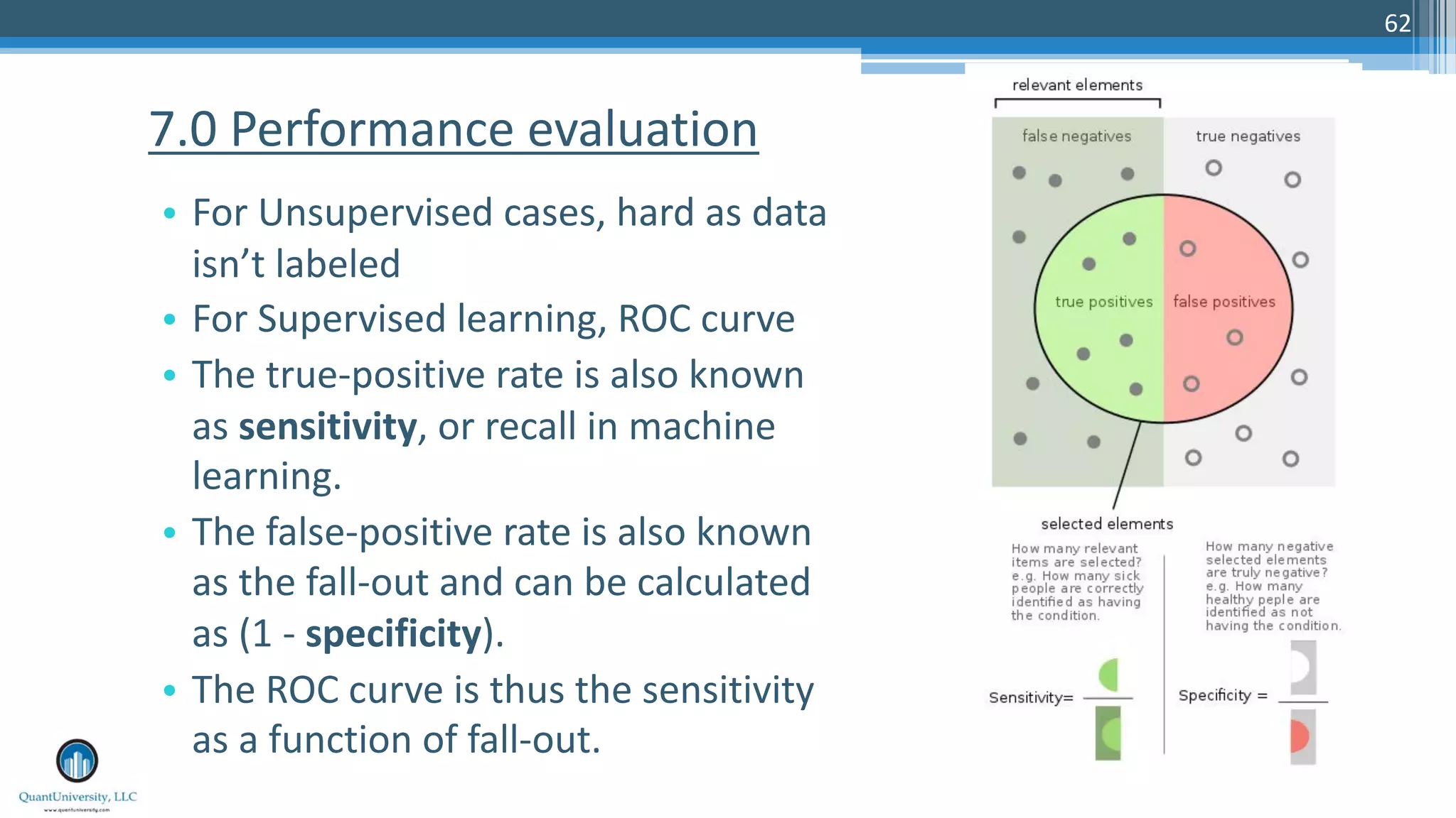 62 • For Unsupervised cases, hard as data isn’t labeled • For Supervised learning, ROC curve • The true-positive rate is also known as sensitivity, or recall in machine learning. • The false-positive rate is also known as the fall-out and can be calculated as (1 - specificity). • The ROC curve is thus the sensitivity as a function of fall-out. 7.0 Performance evaluation 