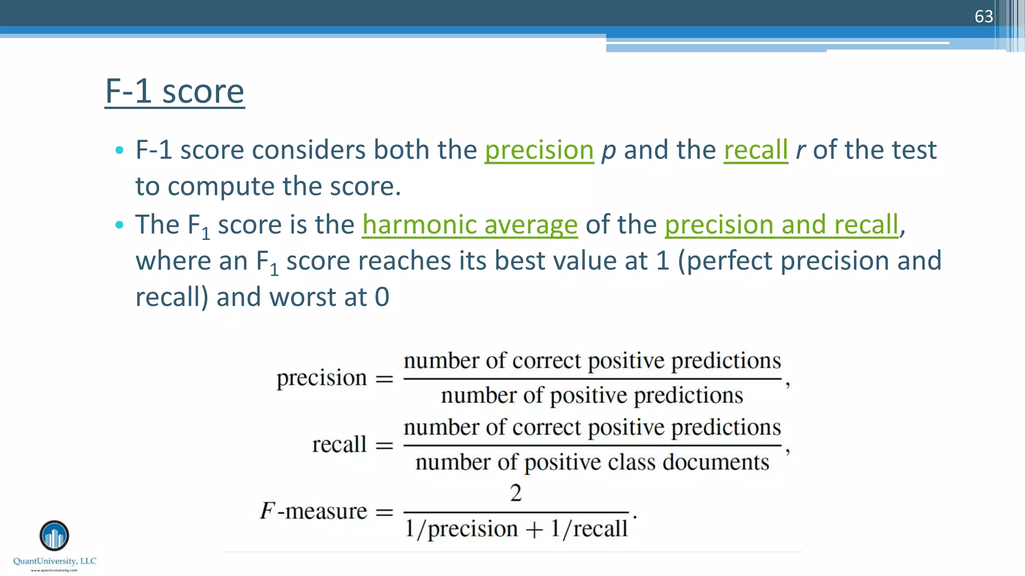 63 • F-1 score considers both the precision p and the recall r of the test to compute the score. • The F1 score is the harmonic average of the precision and recall, where an F1 score reaches its best value at 1 (perfect precision and recall) and worst at 0 F-1 score 