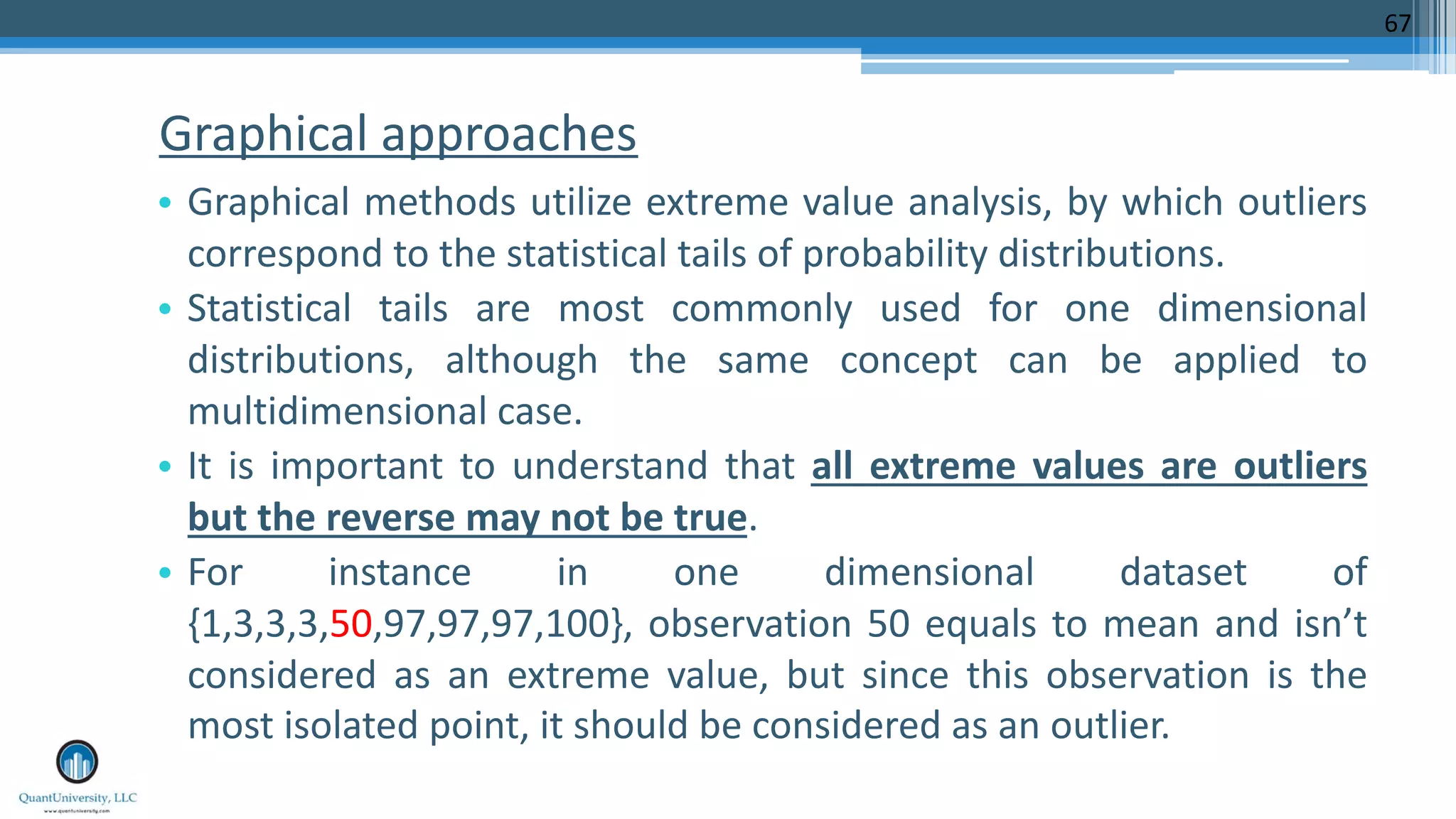Graphical approaches • Graphical methods utilize extreme value analysis, by which outliers correspond to the statistical tails of probability distributions. • Statistical tails are most commonly used for one dimensional distributions, although the same concept can be applied to multidimensional case. • It is important to understand that all extreme values are outliers but the reverse may not be true. • For instance in one dimensional dataset of {1,3,3,3,50,97,97,97,100}, observation 50 equals to mean and isn’t considered as an extreme value, but since this observation is the most isolated point, it should be considered as an outlier. 67 