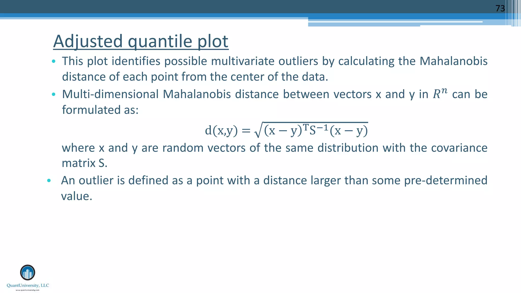 Adjusted quantile plot • This plot identifies possible multivariate outliers by calculating the Mahalanobis distance of each point from the center of the data. • Multi-dimensional Mahalanobis distance between vectors x and y in !" can be formulated as: d(x,y)	= x − y ,S./(x − y) where x and y are random vectors of the same distribution with the covariance matrix S. • An outlier is defined as a point with a distance larger than some pre-determined value. 73 