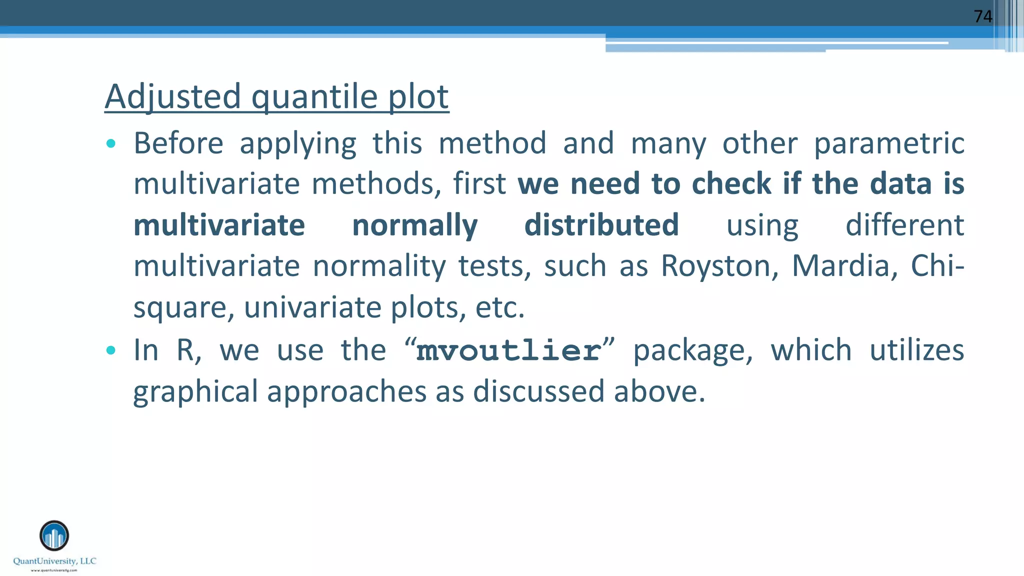 Adjusted quantile plot • Before applying this method and many other parametric multivariate methods, first we need to check if the data is multivariate normally distributed using different multivariate normality tests, such as Royston, Mardia, Chi- square, univariate plots, etc. • In R, we use the “mvoutlier” package, which utilizes graphical approaches as discussed above. 74 