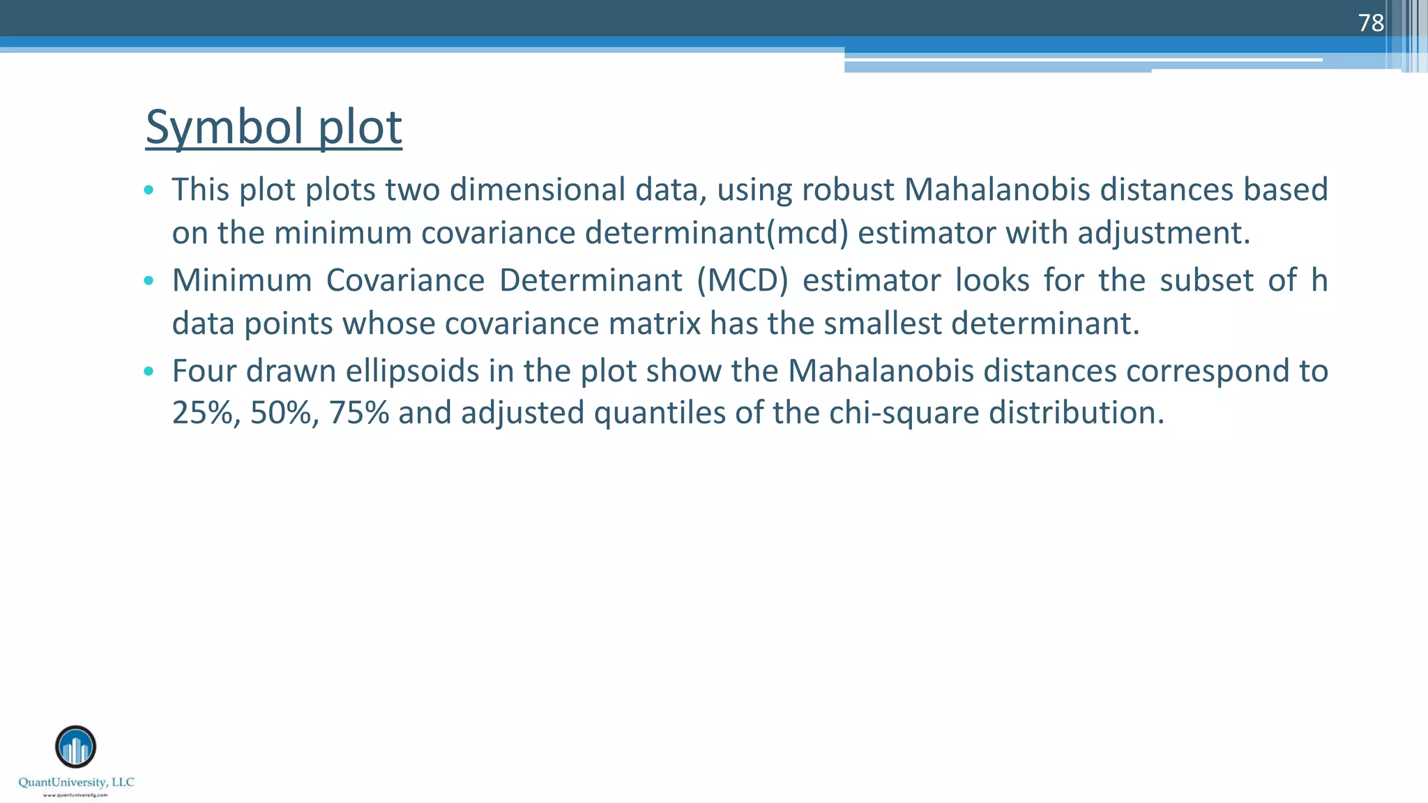 Symbol plot • This plot plots two dimensional data, using robust Mahalanobis distances based on the minimum covariance determinant(mcd) estimator with adjustment. • Minimum Covariance Determinant (MCD) estimator looks for the subset of h data points whose covariance matrix has the smallest determinant. • Four drawn ellipsoids in the plot show the Mahalanobis distances correspond to 25%, 50%, 75% and adjusted quantiles of the chi-square distribution. 78 