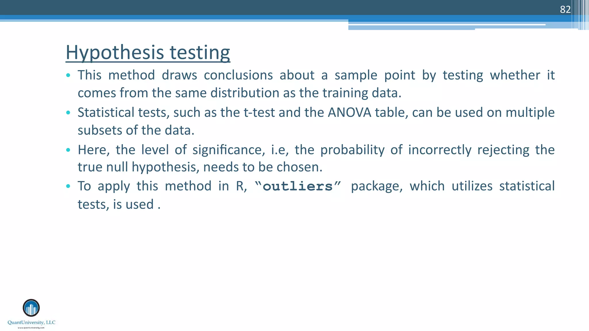 Hypothesis testing • This method draws conclusions about a sample point by testing whether it comes from the same distribution as the training data. • Statistical tests, such as the t-test and the ANOVA table, can be used on multiple subsets of the data. • Here, the level of signiﬁcance, i.e, the probability of incorrectly rejecting the true null hypothesis, needs to be chosen. • To apply this method in R, “outliers” package, which utilizes statistical tests, is used . 82 