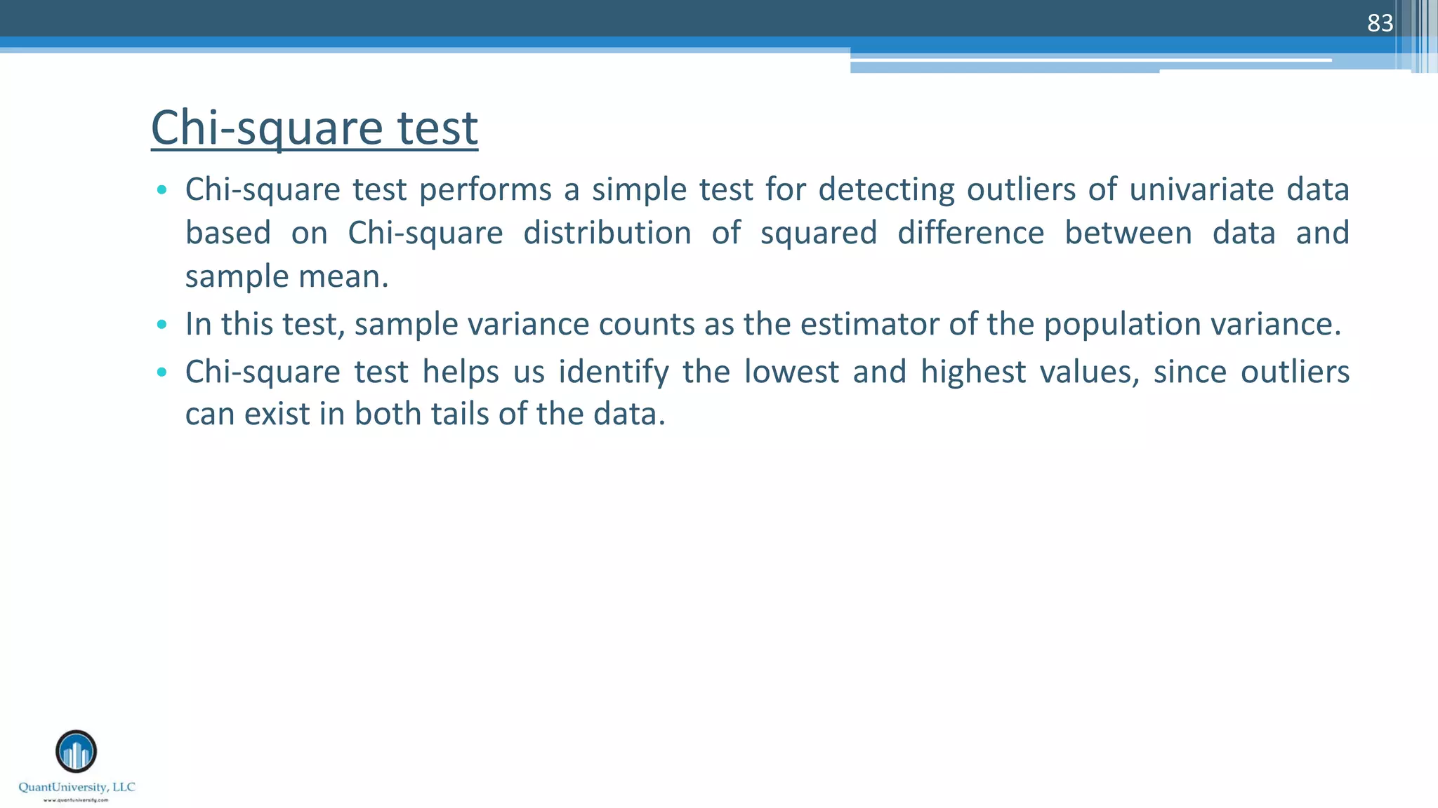 Chi-square test • Chi-square test performs a simple test for detecting outliers of univariate data based on Chi-square distribution of squared difference between data and sample mean. • In this test, sample variance counts as the estimator of the population variance. • Chi-square test helps us identify the lowest and highest values, since outliers can exist in both tails of the data. 83 