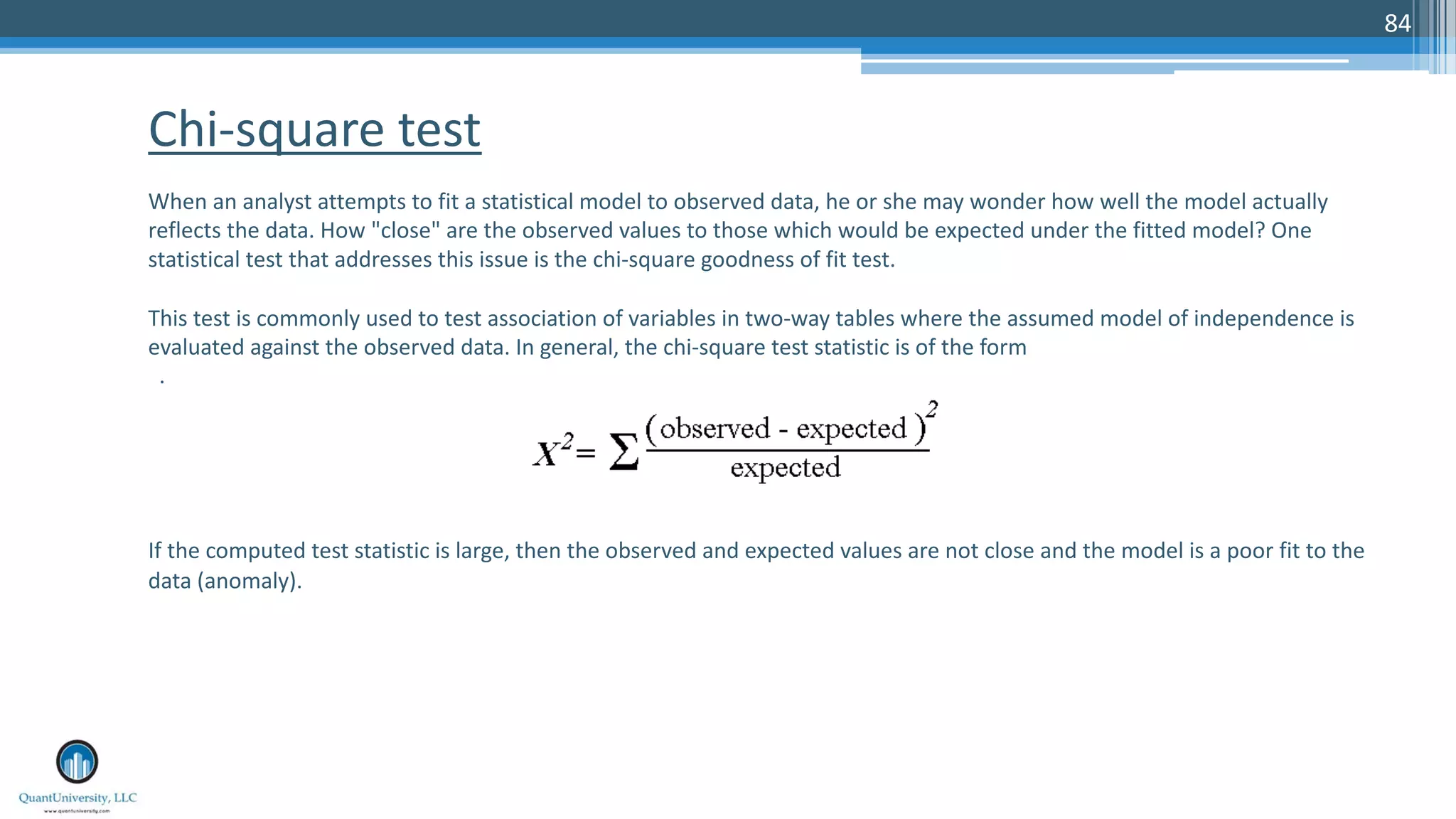 84 When an analyst attempts to fit a statistical model to observed data, he or she may wonder how well the model actually reflects the data. How "close" are the observed values to those which would be expected under the fitted model? One statistical test that addresses this issue is the chi-square goodness of fit test. This test is commonly used to test association of variables in two-way tables where the assumed model of independence is evaluated against the observed data. In general, the chi-square test statistic is of the form . If the computed test statistic is large, then the observed and expected values are not close and the model is a poor fit to the data (anomaly). Chi-square test 