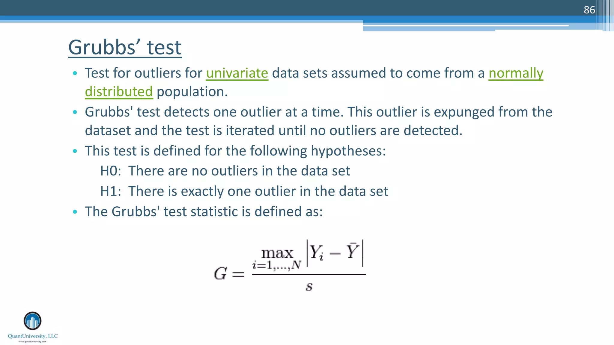 Grubbs’ test • Test for outliers for univariate data sets assumed to come from a normally distributed population. • Grubbs' test detects one outlier at a time. This outlier is expunged from the dataset and the test is iterated until no outliers are detected. • This test is defined for the following hypotheses: H0: There are no outliers in the data set H1: There is exactly one outlier in the data set • The Grubbs' test statistic is defined as: 86 