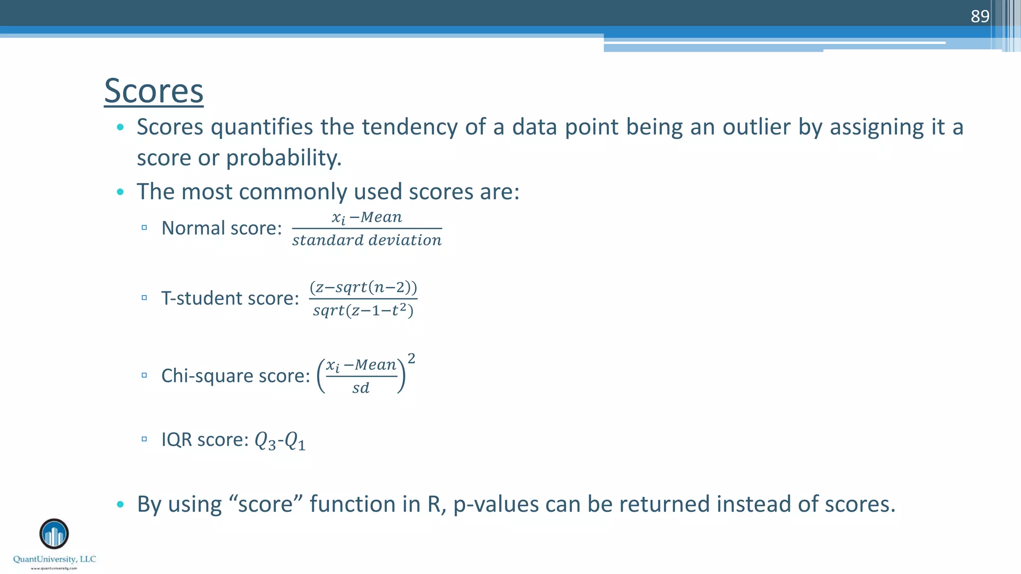 Scores • Scores quantifies the tendency of a data point being an outlier by assigning it a score or probability. • The most commonly used scores are: ▫ Normal score: !" #$%&' ()&'*&+* *%,-&)-.' ▫ T-student score: (0#(1+) '#2 ) (1+)(0#4#)5) ▫ Chi-square score: !" #$%&' (* 2 ▫ IQR score: 67-64 • By using “score” function in R, p-values can be returned instead of scores. 89 