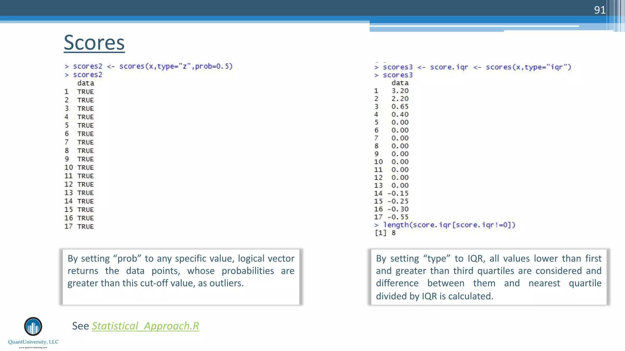 Scores 91 See Statistical_Approach.R By setting “prob” to any specific value, logical vector returns the data points, whose probabilities are greater than this cut-off value, as outliers. By setting “type” to IQR, all values lower than first and greater than third quartiles are considered and difference between them and nearest quartile divided by IQR is calculated. 