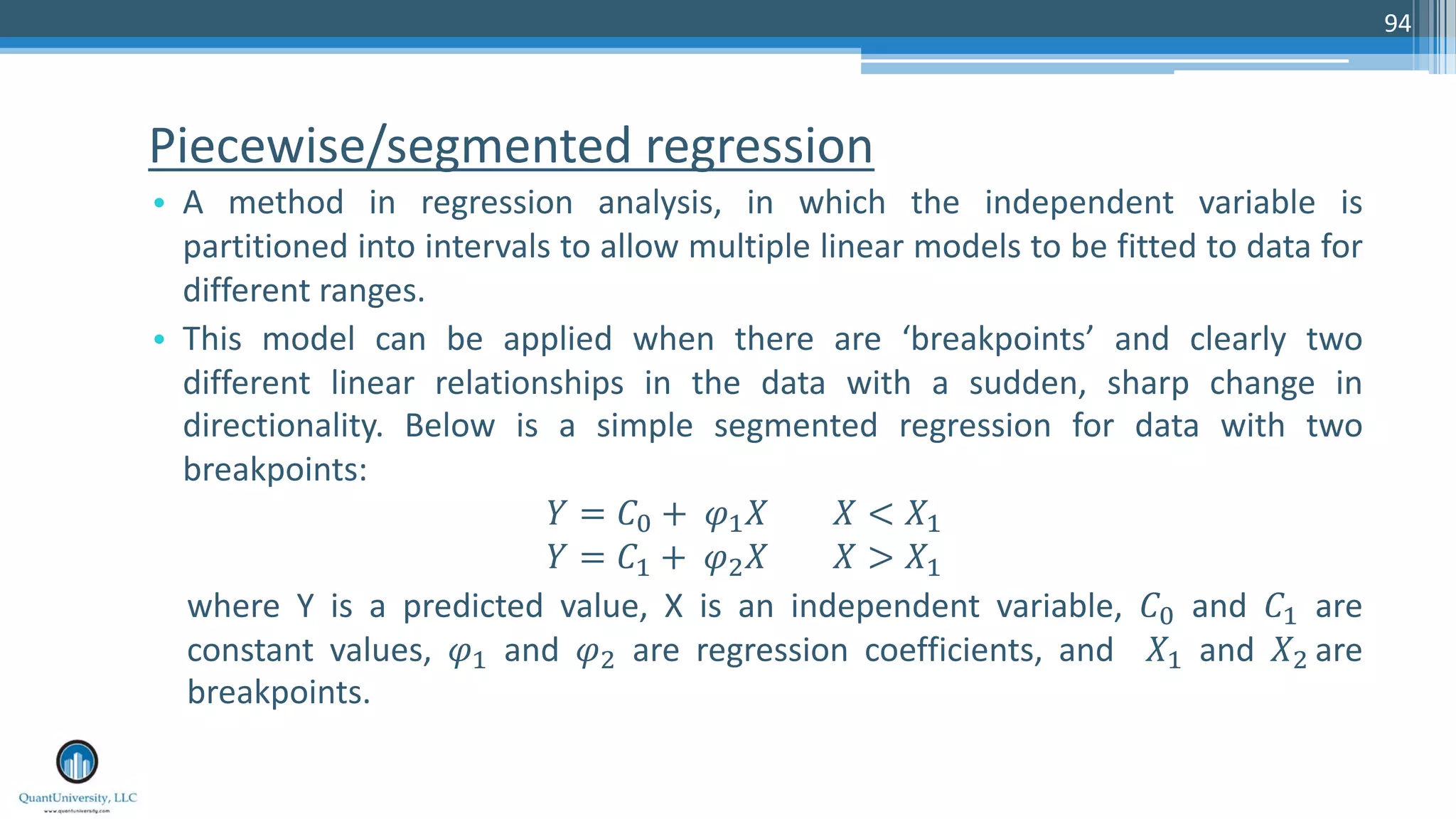 Piecewise/segmented regression • A method in regression analysis, in which the independent variable is partitioned into intervals to allow multiple linear models to be fitted to data for different ranges. • This model can be applied when there are ‘breakpoints’ and clearly two different linear relationships in the data with a sudden, sharp change in directionality. Below is a simple segmented regression for data with two breakpoints: ! = #$ + &'( ( < (' ! = #' + &*( ( > (' where Y is a predicted value, X is an independent variable, #$ and #' are constant values, &' and &* are regression coefficients, and (' and (* are breakpoints. 94 