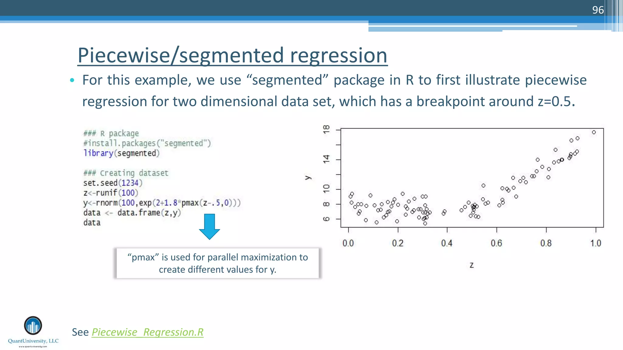 Piecewise/segmented regression • For this example, we use “segmented” package in R to first illustrate piecewise regression for two dimensional data set, which has a breakpoint around z=0.5. 96 See Piecewise_Regression.R “pmax” is used for parallel maximization to create different values for y. 