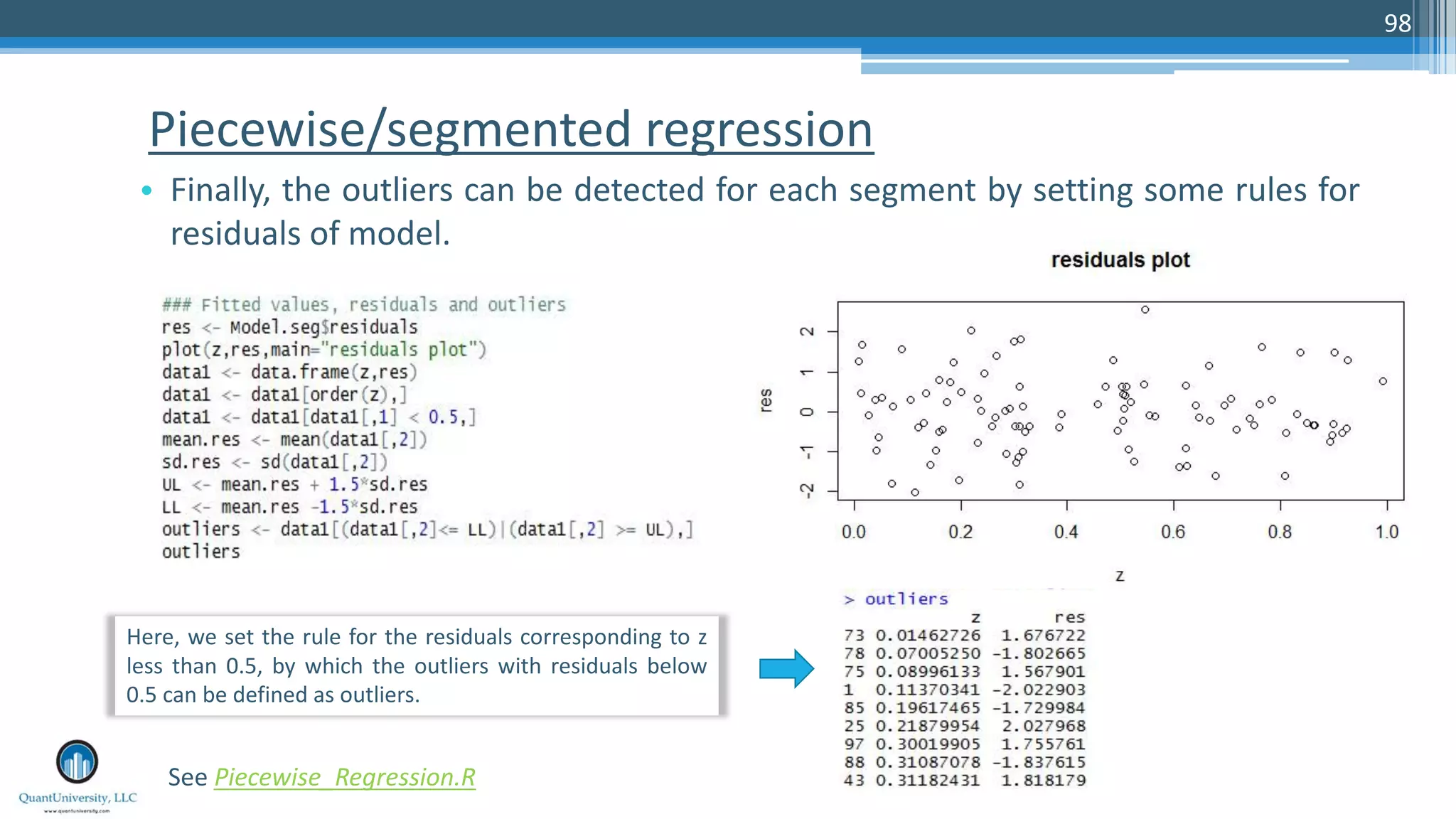 Piecewise/segmented regression • Finally, the outliers can be detected for each segment by setting some rules for residuals of model. 98 See Piecewise_Regression.R Here, we set the rule for the residuals corresponding to z less than 0.5, by which the outliers with residuals below 0.5 can be defined as outliers. 