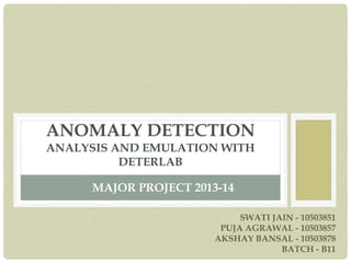 ANOMALY DETECTION
ANALYSIS AND EMULATION WITH
DETERLAB
MAJOR PROJECT 2013-14
SWATI JAIN - 10503851
PUJA AGRAWAL - 10503857
AKSHAY BANSAL - 10503878
BATCH - B11
 