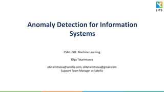 Anomaly Detection for Information
Systems
CSML-001: Machine Learning
Olga Tatarintseva
otatarintseva@satelliz.com, olitatarintseva@gmail.com
Support Team Manager at Satelliz
 