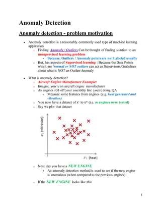 1
Anomaly Detection
Anomaly detection - problem motivation
 Anomaly detection is a reasonably commonly used type of machine learning
application
o Finding Anomaly / Outliers Can be thought of finding solution to an
unsupervised learning problem
 Because, Outliers / Anomaly points are not Labeled usually
o But, has aspects of Supervised learning : Because the Data Points
which are Normal or NOT outliers can act as Supervisors/Guidelines
about what is NOT an Outlier/Anomaly
 What is anomaly detection?
o Aircraft Engine Manufacture Example:
o Imagine you're an aircraft engine manufacturer
o As engines roll off your assembly line you're doing QA
 Measure some features from engines (e.g. heat generated and
vibration)
o You now have a dataset of x1 to xm (i.e. m engines were tested)
o Say we plot that dataset
o Next day you have a NEW ENGINE
 An anomaly detection method is used to see if the new engine
is anomalous (when compared to the previous engines)
o If the NEW ENGINE looks like this
 