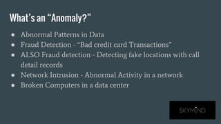 What’s an “Anomaly?”
● Abnormal Patterns in Data
● Fraud Detection - “Bad credit card Transactions”
● ALSO Fraud detection - Detecting fake locations with call
detail records
● Network Intrusion - Abnormal Activity in a network
● Broken Computers in a data center
 