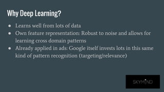 Why Deep Learning?
● Learns well from lots of data
● Own feature representation: Robust to noise and allows for
learning cross domain patterns
● Already applied in ads: Google itself invests lots in this same
kind of pattern recognition (targeting/relevance)
 