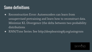 Some definitions
● Reconstruction Error: Autoencoders can learn from
unsupervised pretraining and learn how to reconstruct data.
Minimize KL Divergence (the delta between two probability
distributions
● RNN/Time Series: See http://deeplearning4j.org/usingrnns
 