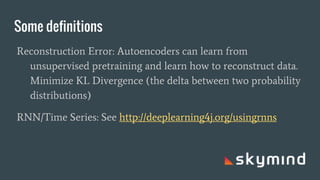 Some definitions
Reconstruction Error: Autoencoders can learn from
unsupervised pretraining and learn how to reconstruct data.
Minimize KL Divergence (the delta between two probability
distributions)
RNN/Time Series: See http://deeplearning4j.org/usingrnns
 