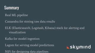 Summary
Real ML pipeline
Cassandra for storing raw data results
ELK (Elasticsearch, Logstash, Kibana) stack for alerting and
visualization
Kafka for model ingestion
Lagom for serving model predictions
NiFi for designing data pipelines
 
