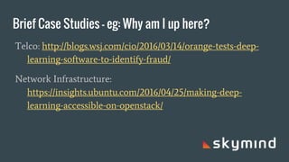 Brief Case Studies - eg: Why am I up here?
Telco: http://blogs.wsj.com/cio/2016/03/14/orange-tests-deep-
learning-software-to-identify-fraud/
Network Infrastructure:
https://insights.ubuntu.com/2016/04/25/making-deep-
learning-accessible-on-openstack/
 