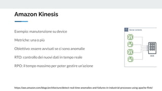 Amazon Kinesis
https://aws.amazon.com/blogs/architecture/detect-real-time-anomalies-and-failures-in-industrial-processes-using-apache-ﬂink/
Esempio: manutenzione su device
Metriche: una o più
Obiettivo: essere avvisati se ci sono anomalie
RTO: controllo dei nuovi dati in tempo reale
RPO: il tempo massimo per poter gestire un’azione
 