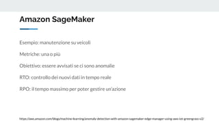 Amazon SageMaker
https://aws.amazon.com/blogs/machine-learning/anomaly-detection-with-amazon-sagemaker-edge-manager-using-aws-iot-greengrass-v2/
Esempio: manutenzione su veicoli
Metriche: una o più
Obiettivo: essere avvisati se ci sono anomalie
RTO: controllo dei nuovi dati in tempo reale
RPO: il tempo massimo per poter gestire un’azione
 