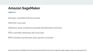 Amazon SageMaker
https://aws.amazon.com/blogs/machine-learning/anomaly-detection-with-amazon-sagemaker-edge-manager-using-aws-iot-greengrass-v2/
Esempio: anomalie di device remoti
Metriche: una o più
Obiettivo: poter predire le anomalie direttamente sul device
RTO: controllo istantaneo dei nuovi dati
RPO: il tempo massimo per poter gestire un’azione
 