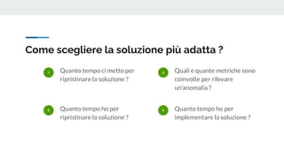 Come scegliere la soluzione più adatta ?
1 Quanto tempo ci metto per
ripristinare la soluzione ?
2 Quanto tempo ho per
ripristinare la soluzione ?
3 Quali e quante metriche sono
coinvolte per rilevare
un’anomalia ?
4 Quanto tempo ho per
implementare la soluzione ?
 