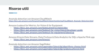 Risorse utili
Anomaly detection con Amazon CloudWatch
https://docs.aws.amazon.com/AmazonCloudWatch/latest/monitoring/CloudWatch_Anomaly_Detection.html
Amazon Lookout for Metrics, for Vision & for Equipment
- https://docs.aws.amazon.com/lookoutmetrics/latest/dev
- https://docs.aws.amazon.com/lookout-for-vision/latest/developer-guide
- https://docs.aws.amazon.com/lookout-for-equipment/latest/ug
Amazon Kinesis Data Streams, Data Firehose & Data Analytics for SQL o Apache Flink app
- https://docs.aws.amazon.com/kinesis/
Anomaly detection con Amazon SageMaker
- https://docs.aws.amazon.com/sagemaker/latest/dg/algorithms-choose.html
- https://docs.aws.amazon.com/sagemaker/latest/dg/randomcutforest.html
 