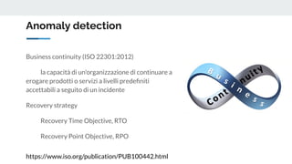 Anomaly detection
Business continuity (ISO 22301:2012)
la capacità di un'organizzazione di continuare a
erogare prodotti o servizi a livelli predeﬁniti
accettabili a seguito di un incidente
Recovery strategy
Recovery Time Objective, RTO
Recovery Point Objective, RPO
https://www.iso.org/publication/PUB100442.html
 