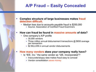 A/P Fraud – Easily Concealed Complex structure of large businesses makes  fraud detection difficult. Median loss due to accounts payable fraud is $250,000 Source: Association of Certified Fraud Examiners How can fraud be found in  massive amounts  of data? One company’s A/P profile 30,000 vendors Three million annual disbursement transactions @ $650 average per transaction $2 BILLION in annual vendor disbursements How many vendors  does your company really have? Is “IEE, Inc.” the same vendor as “I2E, Incorporated”? Inaccurate/sloppy data makes fraud easy to conceal Vendor consolidation  saves money 