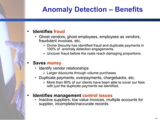 Anomaly Detection  –  Benefits Identifies  fraud Ghost vendors, ghost employees, employees as vendors, fraudulent invoices, etc. Divine Security has identified fraud and duplicate payments in 100% of  anomaly detection engagements. Uncover fraud before the costs reach damaging proportions.  Saves  money Identify vendor relationships Larger discounts through volume purchases Duplicate payments, overpayments, chargebacks, etc. More than 90% of our clients have been able to cover our fees with just the duplicate payments we identified. Identifies management  control issues Inactive suppliers, low value invoices, multiple accounts for supplier, incomplete/inaccurate records 